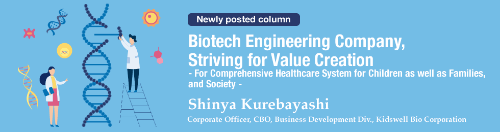Biotech Engineering Company, Striving for Value Creation  - For Comprehensive Healthcare System for Children as well as Families, and Society -	 Shinya Kurebayashi Corporate Officer, CBO, Business Development Div., Kidswell Bio Corporation